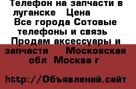 Телефон на запчасти в луганске › Цена ­ 300 - Все города Сотовые телефоны и связь » Продам аксессуары и запчасти   . Московская обл.,Москва г.